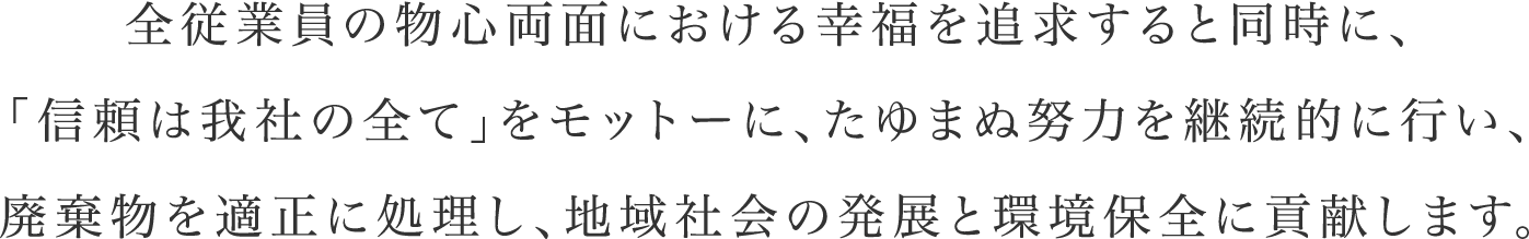 全従業員の物心両面における幸福を追求すると同時に、「信頼は我社の全て」をモットーに、たゆまぬ努力を継続的に行い、廃棄物を適正に処理し、地域社会の発展と環境保全に貢献します。