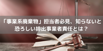 「事業系廃棄物」担当者必見、知らないと恐ろしい排出事業者責任とは？