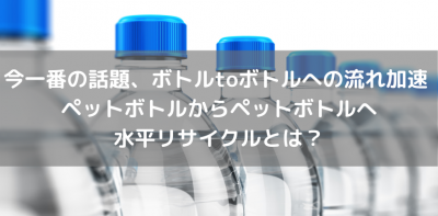 今一番の話題、ボトルtoボトルへの流れ加速 ペットボトルからペットボトルへ水平リサイクルとは？