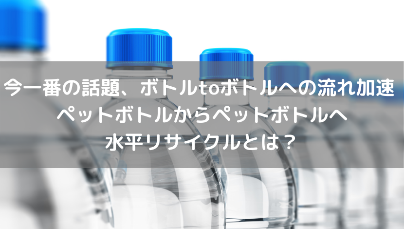 今一番の話題、ボトルtoボトルへの流れ加速 ペットボトルからペットボトルへ水平リサイクルとは？