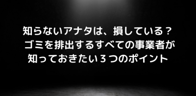 知らないアナタは、損している？ ゴミを排出するすべての事業者が知っておきたい３つのポイント