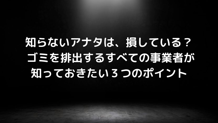 知らないアナタは、損している？ ゴミを排出するすべての事業者が知っておきたい３つのポイント